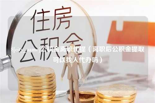 鹰潭公积金离职代提（离职后公积金提取可以找人代办吗）