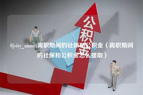 鹰潭离职期间的社保和公积金（离职期间的社保和公积金怎么提取）