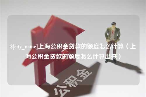 鹰潭上海公积金贷款的额度怎么计算（上海公积金贷款的额度怎么计算出来）